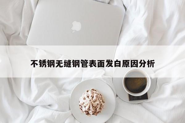 不銹鋼無(wú)縫鋼管表面發(fā)白原因分析